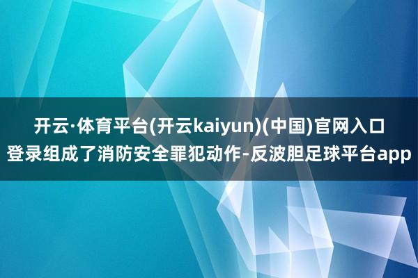 开云·体育平台(开云kaiyun)(中国)官网入口登录组成了消防安全罪犯动作-反波胆足球平台app