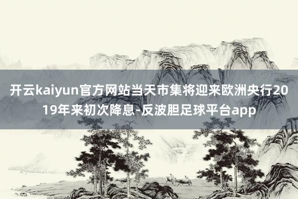 开云kaiyun官方网站当天市集将迎来欧洲央行2019年来初次降息-反波胆足球平台app