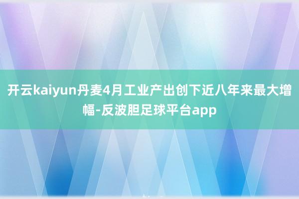 开云kaiyun丹麦4月工业产出创下近八年来最大增幅-反波胆足球平台app