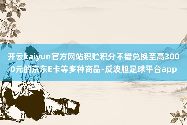 开云kaiyun官方网站积贮积分不错兑换至高3000元的京东E卡等多种商品-反波胆足球平台app