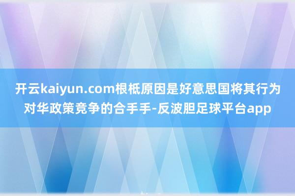 开云kaiyun.com根柢原因是好意思国将其行为对华政策竞争的合手手-反波胆足球平台app