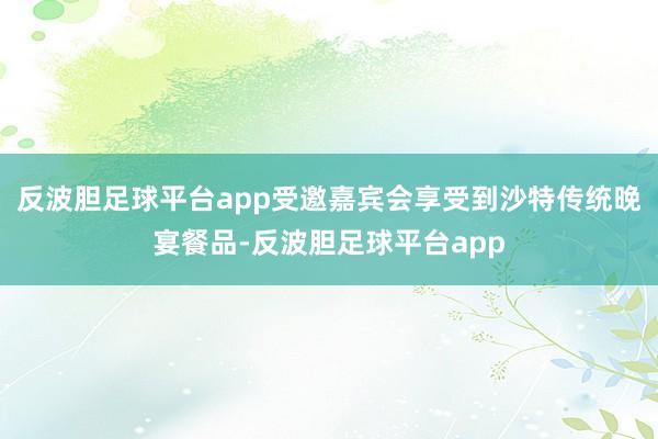 反波胆足球平台app受邀嘉宾会享受到沙特传统晚宴餐品-反波胆足球平台app