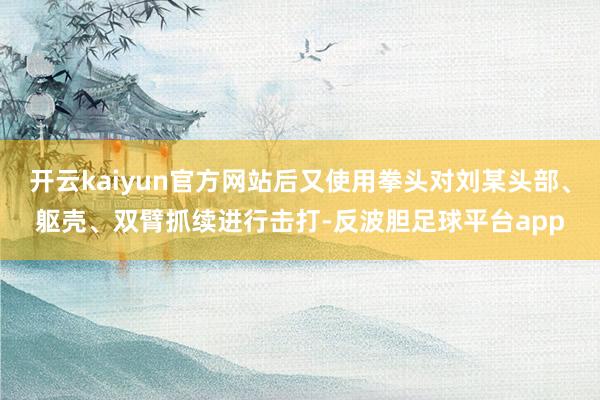 开云kaiyun官方网站后又使用拳头对刘某头部、躯壳、双臂抓续进行击打-反波胆足球平台app