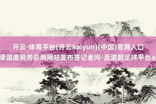 开云·体育平台(开云kaiyun)(中国)官网入口登录国度税务总局网站发布答记者问-反波胆足球平台app