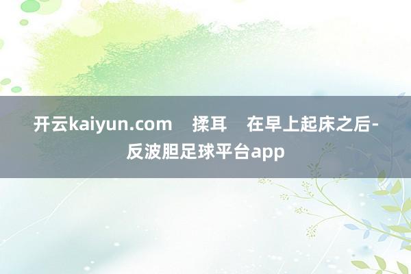 开云kaiyun.com    揉耳    在早上起床之后-反波胆足球平台app