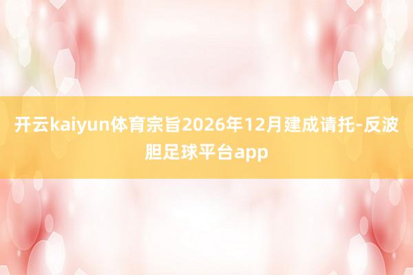 开云kaiyun体育宗旨2026年12月建成请托-反波胆足球平台app