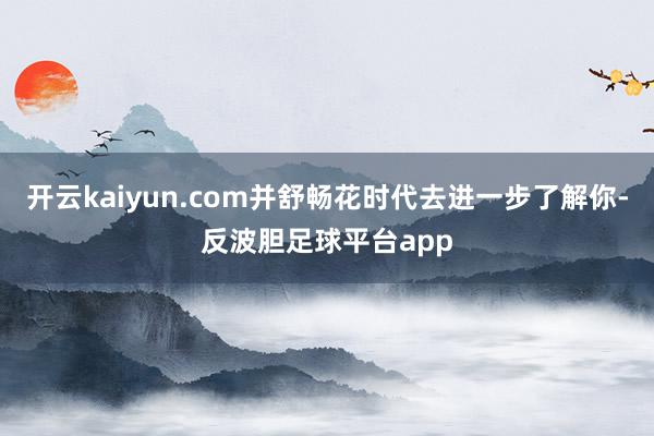 开云kaiyun.com并舒畅花时代去进一步了解你-反波胆足球平台app