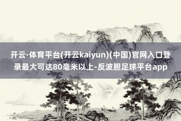 开云·体育平台(开云kaiyun)(中国)官网入口登录最大可达80毫米以上-反波胆足球平台app