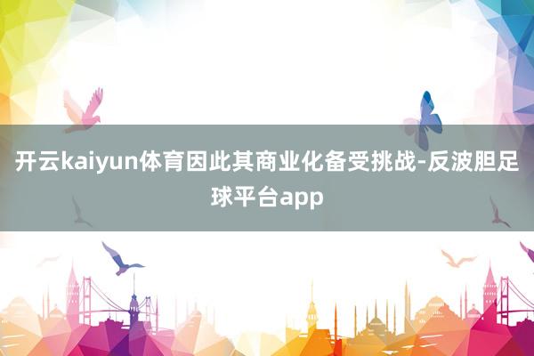 开云kaiyun体育因此其商业化备受挑战-反波胆足球平台app