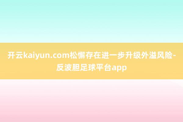 开云kaiyun.com松懈存在进一步升级外溢风险-反波胆足球平台app