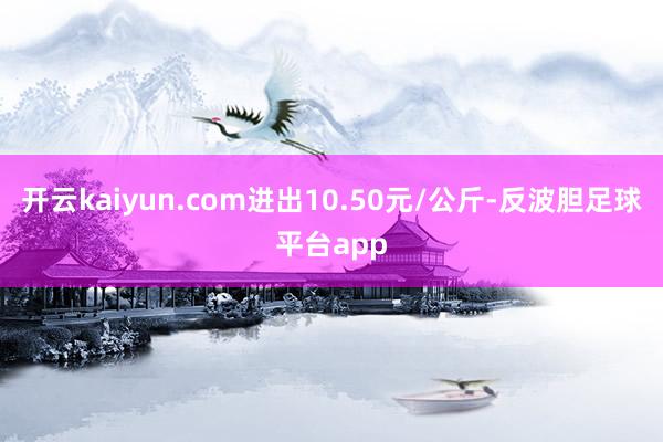 开云kaiyun.com进出10.50元/公斤-反波胆足球平台app