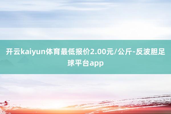 开云kaiyun体育最低报价2.00元/公斤-反波胆足球平台app