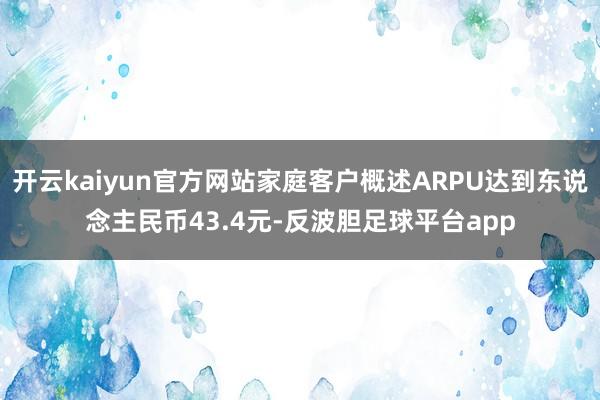 开云kaiyun官方网站家庭客户概述ARPU达到东说念主民币43.4元-反波胆足球平台app