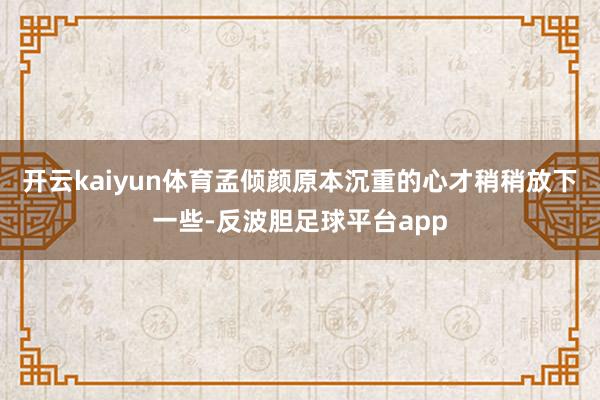 开云kaiyun体育孟倾颜原本沉重的心才稍稍放下一些-反波胆足球平台app