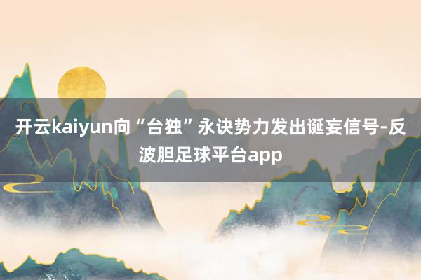 开云kaiyun向“台独”永诀势力发出诞妄信号-反波胆足球平台app