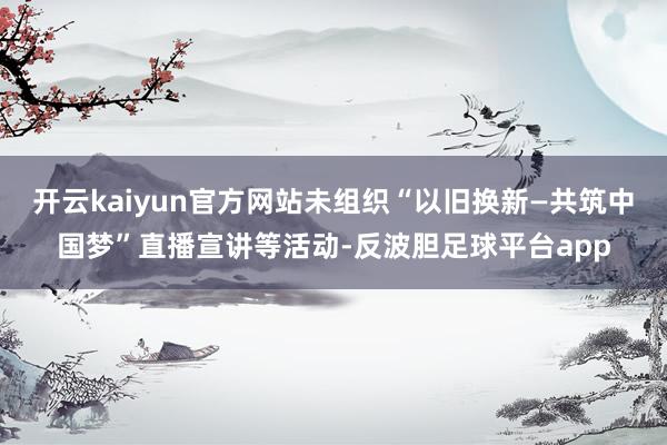 开云kaiyun官方网站未组织“以旧换新—共筑中国梦”直播宣讲等活动-反波胆足球平台app