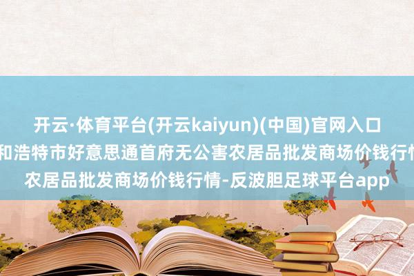 开云·体育平台(开云kaiyun)(中国)官网入口登录2024年9月9日呼和浩特市好意思通首府无公害农居品批发商场价钱行情-反波胆足球平台app