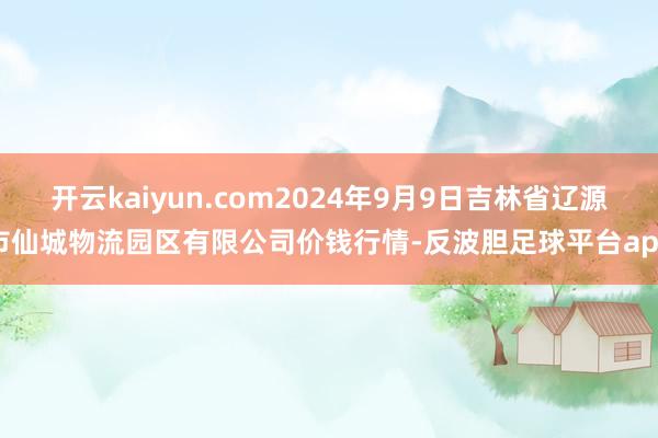 开云kaiyun.com2024年9月9日吉林省辽源市仙城物流园区有限公司价钱行情-反波胆足球平台app