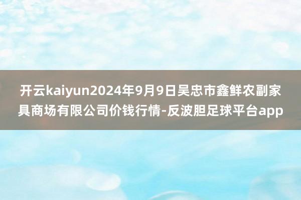 开云kaiyun2024年9月9日吴忠市鑫鲜农副家具商场有限公司价钱行情-反波胆足球平台app