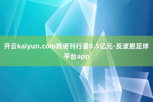 开云kaiyun.com践诺刊行量0.5亿元-反波胆足球平台app