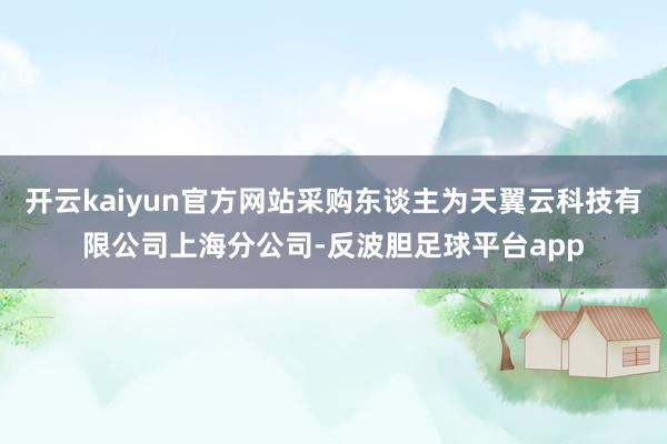 开云kaiyun官方网站采购东谈主为天翼云科技有限公司上海分公司-反波胆足球平台app