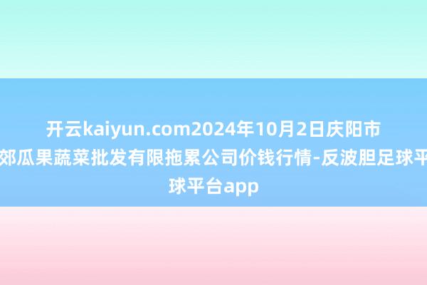 开云kaiyun.com2024年10月2日庆阳市西峰西郊瓜果蔬菜批发有限拖累公司价钱行情-反波胆足球平台app