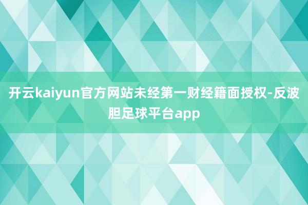 开云kaiyun官方网站未经第一财经籍面授权-反波胆足球平台app