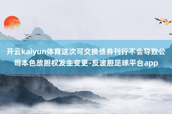 开云kaiyun体育这次可交换债券刊行不会导致公司本色放胆权发生变更-反波胆足球平台app