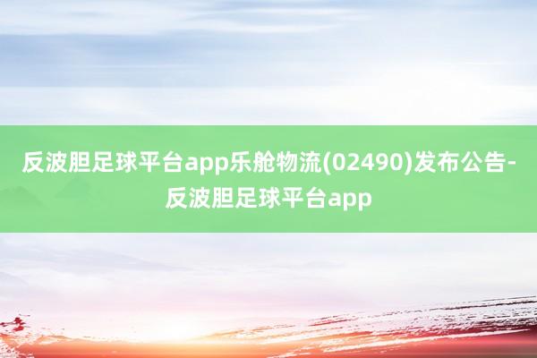 反波胆足球平台app乐舱物流(02490)发布公告-反波胆足球平台app