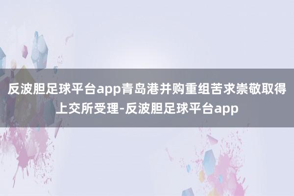 反波胆足球平台app青岛港并购重组苦求崇敬取得上交所受理-反波胆足球平台app