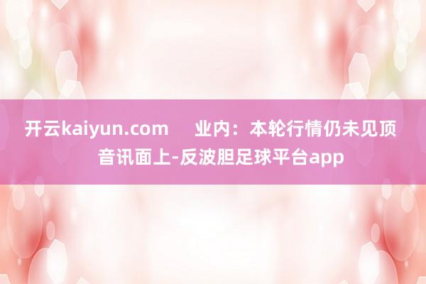 开云kaiyun.com     业内：本轮行情仍未见顶    音讯面上-反波胆足球平台app