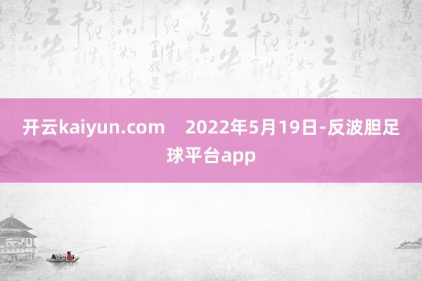 开云kaiyun.com    2022年5月19日-反波胆足球平台app