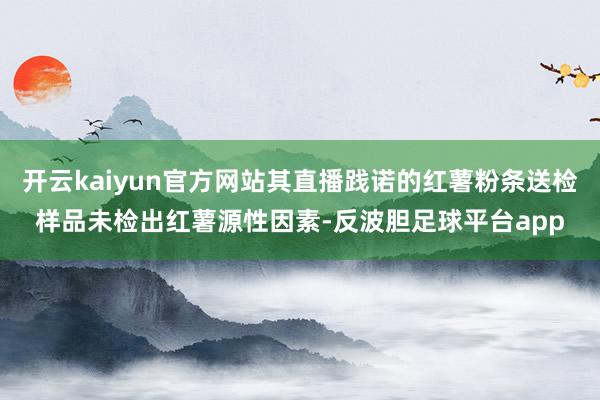 开云kaiyun官方网站其直播践诺的红薯粉条送检样品未检出红薯源性因素-反波胆足球平台app