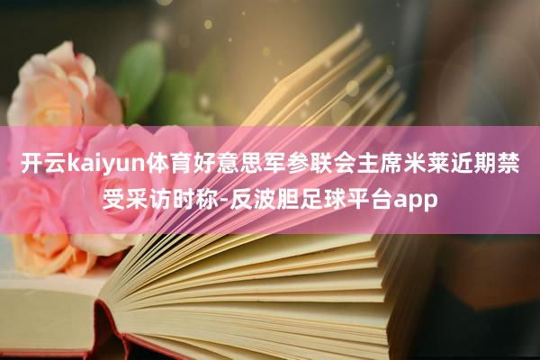 开云kaiyun体育好意思军参联会主席米莱近期禁受采访时称-反波胆足球平台app