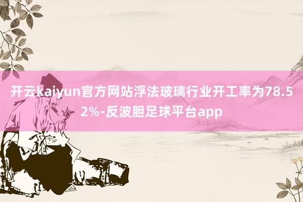 开云kaiyun官方网站浮法玻璃行业开工率为78.52%-反波胆足球平台app