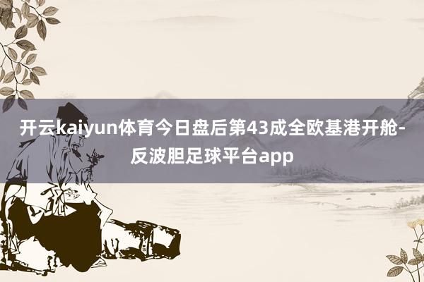 开云kaiyun体育今日盘后第43成全欧基港开舱-反波胆足球平台app