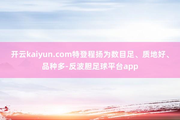 开云kaiyun.com特登程扬为数目足、质地好、品种多-反波胆足球平台app