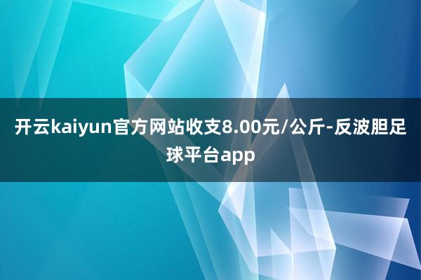 开云kaiyun官方网站收支8.00元/公斤-反波胆足球平台app