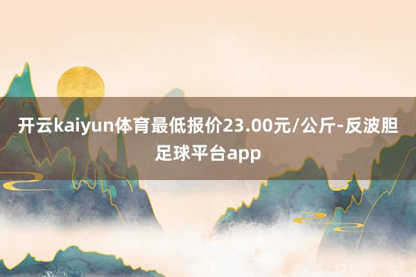 开云kaiyun体育最低报价23.00元/公斤-反波胆足球平台app