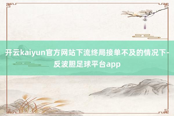 开云kaiyun官方网站下流终局接单不及的情况下-反波胆足球平台app