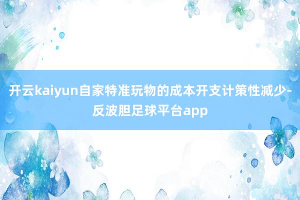 开云kaiyun自家特准玩物的成本开支计策性减少-反波胆足球平台app