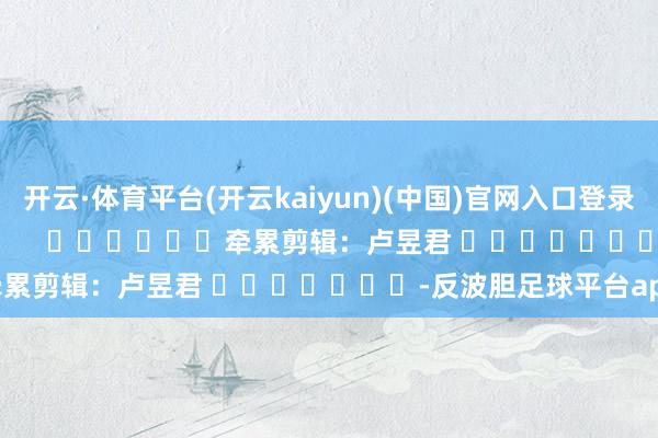 开云·体育平台(开云kaiyun)(中国)官网入口登录尽在新浪财经APP            						牵累剪辑：卢昱君 							-反波胆足球平台app