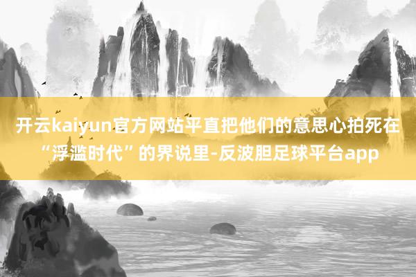 开云kaiyun官方网站平直把他们的意思心拍死在“浮滥时代”的界说里-反波胆足球平台app