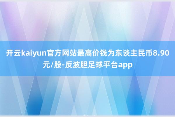 开云kaiyun官方网站最高价钱为东谈主民币8.90元/股-反波胆足球平台app