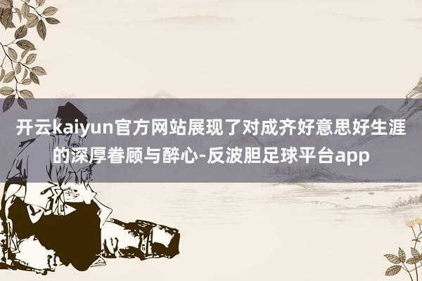 开云kaiyun官方网站展现了对成齐好意思好生涯的深厚眷顾与醉心-反波胆足球平台app