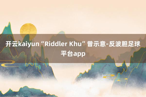 开云kaiyun“Riddler Khu”曾示意-反波胆足球平台app