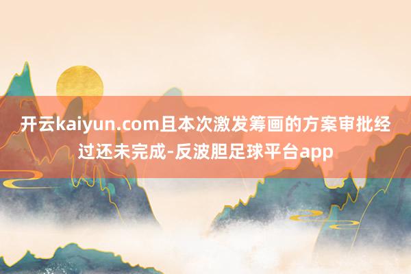 开云kaiyun.com且本次激发筹画的方案审批经过还未完成-反波胆足球平台app