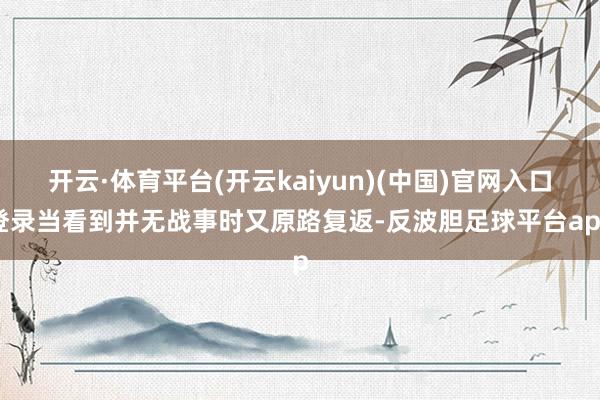 开云·体育平台(开云kaiyun)(中国)官网入口登录当看到并无战事时又原路复返-反波胆足球平台app