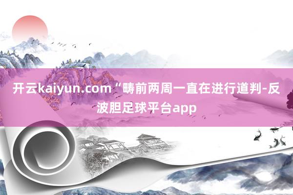 开云kaiyun.com“畴前两周一直在进行道判-反波胆足球平台app