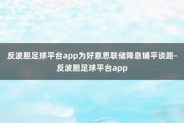 反波胆足球平台app为好意思联储降息铺平谈路-反波胆足球平台app